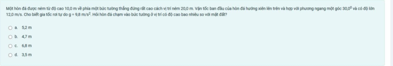 Một hòn đá được ném từ độ cao 10,0 m về phía một bức tường thắng đứng rất cao cách vị trí ném 20,0 m. Vận tốc ban đầu của hòn đá hướng xiên lên trên và hợp với phương ngang một góc 30.0° và có độ lớn
12,0 m/s. Cho biết gia tốc rơi tự do g=9.8m/s^2 Hỏi hòn đá chạm vào bức tường ở vị trí có độ cao bao nhiêu so với mặt đất?
a. 5,2 m
b. 4,7 m
c. 6,8 m
d. 3,5 m