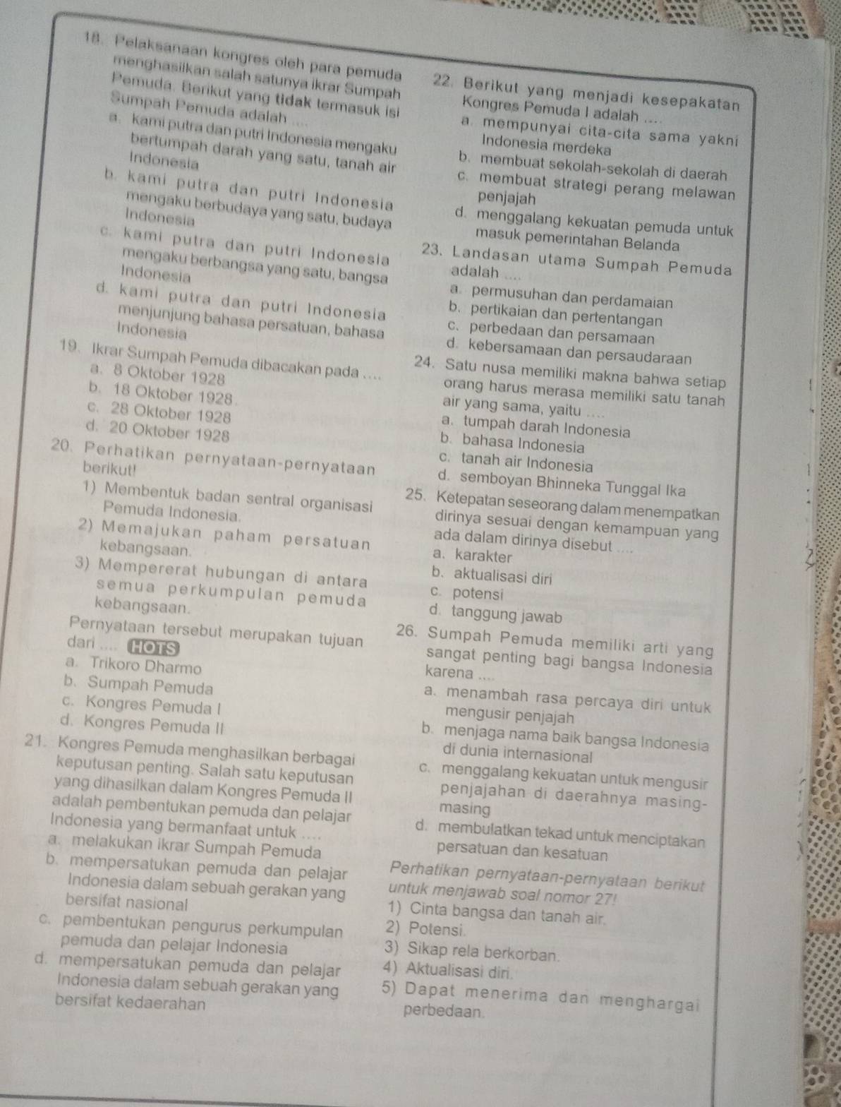 Pelaksanaan kongres oleh para pemuda 22. Berikut yang menjadi kesepakatan
menghasiikan salah satunya ikrar Sumpah Kongres Pemuda I adalah ....
Sumpah Pemuda adalah . . 
Pemuda. Berikut yang tidak termasuk isi a mempunyai cita-cita sama yakni
Indonesia merdeka
a. kami putra dan putri Indonesia mengaku b. membuat sekolah-sekolah di daerah
Indonesia
bertumpah darah yang satu, tanah air c. membuat strategi perang melawan
penjajah
b. kami putra dan putri Indonesia d.menggalang kekuatan pemuda untuk
mengaku berbudaya yang satu, budaya
Indonesia
masuk pemerintahan Belanda
c. kami putra dan putri Indonesia 23. Landasan utama Sumpah Pemuda
mengaku berbangsa yang satu, bangsa adalah ....
Indonesia a permusuhan dan perdamaian
d. kami putra dan putri Indonesia c. perbedaan dan persamaan
b. pertikaian dan pertentangan
Indonesia
menjunjung bahasa persatuan, bahasa d. kebersamaan dan persaudaraan
24. Satu nusa memiliki makna bahwa setiap
19. Ikrar Sumpah Pemuda dibacakan pada .... orang harus merasa memiliki satu tanah
a. 8 Oktober 1928
b. 18 Oktober 1928.
air yang sama, yaitu . . .
a. tumpah darah Indonesia
c. 28 Oktober 1928 b. bahasa Indonesia
d. 20 Oktober 1928 c. tanah air Indonesia
20. Perhatikan pernyataan-pernyataan d. semboyan Bhinneka Tunggal Ika
berikut! 25. Ketepatan seseorang dalam menempatkan
1) Membentuk badan sentral organisasi dirinya sesuai dengan kemampuan yang
Pemuda Indonesia. ada dalam dirinya disebut ....
2) Memajukan paham persatuan a、 karakter
kebangsaan. b. aktualisasi diri
3) Mempererat hubungan di antara c. potensi
semua perkumpulan pemuda d tanggung jawab
kebangsaan. 26. Sumpah Pemuda memiliki arti yang
dari .... HOTS
Pernyataan tersebut merupakan tujuan sangat penting bagi bangsa Indonesia
karena ....
a. Trikoro Dharmo a. menambah rasa percaya diri untuk
b.Sumpah Pemuda mengusir penjajah
c. Kongres Pemuda I b. menjaga nama baik bangsa Indonesia
d. Kongres Pemuda II di dunia internasional
21. Kongres Pemuda menghasilkan berbagai c. menggalang kekuatan untuk mengusir
keputusan penting. Salah satu keputusan penjajahan di daerahnya masing-
yang dihasilkan dalam Kongres Pemuda II masing
adalah pembentukan pemuda dan pelajar d. membulatkan tekad untuk menciptakan
Indonesia yang bermanfaat untuk .... persatuan dan kesatuan
a. melakukan ikrar Sumpah Pemuda
Perhatikan pernyataan-pernyataan berikut
b. mempersatukan pemuda dan pelajar untuk menjawab soal nomor 27!
Indonesia dalam sebuah gerakan yang 1) Cinta bangsa dan tanah air.
bersifat nasional
c. pembentukan pengurus perkumpulan 2) Potensi.
pemuda dan pelajar Indonesia
3) Sikap rela berkorban.
d. mempersatukan pemuda dan pelajar 4) Aktualisasi diri.
Indonesia dalam sebuah gerakan yang 5) Dapat menerima dan menghargai
bersifat kedaerahan
perbedaan.