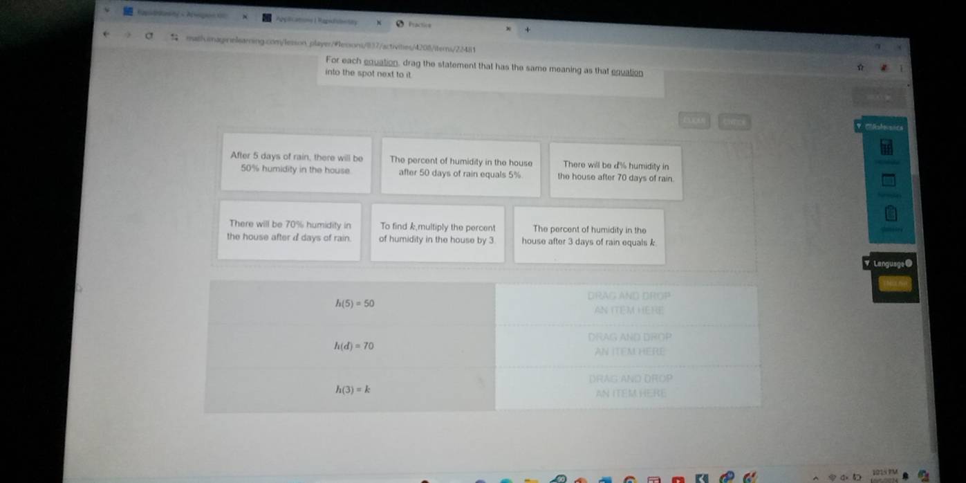 Apiications I Rapifibntity Practice 
mathvimaginelearning.com/lesson player/#essons/837/activities/4208/iterns/22481 
For each equation, drag the statement that has the same meaning as that equation 
into the spot next to it . 
After 5 days of rain, there will be The percent of humidity in the house There will be d% humidity in
50% humidity in the house after 50 days of rain equals 5% the house after 70 days of rain. 
There will be 70% humidity in To find k multiply the percent The percent of humidity in the 
the house after d days of rain. of humidity in the house by 3 house after 3 days of rain equals k
DRAG AND DROP
h(5)=50
AN ITEM HERE 
DRAG AND DROP
h(d)=70
AN ITEMHERE 
DRAG AND DROP
h(3)=k
AN ITEM HERE