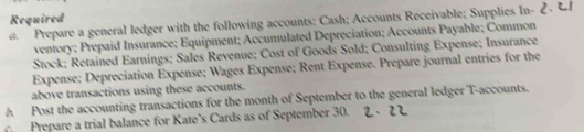 Required 
a. Prepare a general ledger with the following accounts: Cash; Accounts Receivable; Supplies In- 
ventory; Prepaid Insurance; Equipment; Accumulated Depreciation; Accounts Payable; Common 
Stock; Retained Earnings; Sales Revenue; Cost of Goods Sold; Consulting Expense; Insurance 
Expense; Depreciation Expense; Wages Expense; Rent Expense. Prepare journal entries for the 
above transactions using these accounts. 
A. Post the accounting transactions for the month of September to the general ledger T-accounts. 
Prepare a trial balance for Kate’s Cards as of September 30.