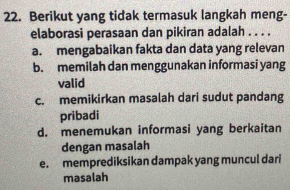 Berikut yang tidak termasuk langkah meng-
elaborasi perasaan dan pikiran adalah . . . .
a. mengabaikan fakta dan data yang relevan
b. memilah dan menggunakan informasi yang
valid
c. memikirkan masalah dari sudut pandang
pribadi
d. menemukan informasi yang berkaitan
dengan masalah
e. memprediksikan dampak yang muncul dari
masalah