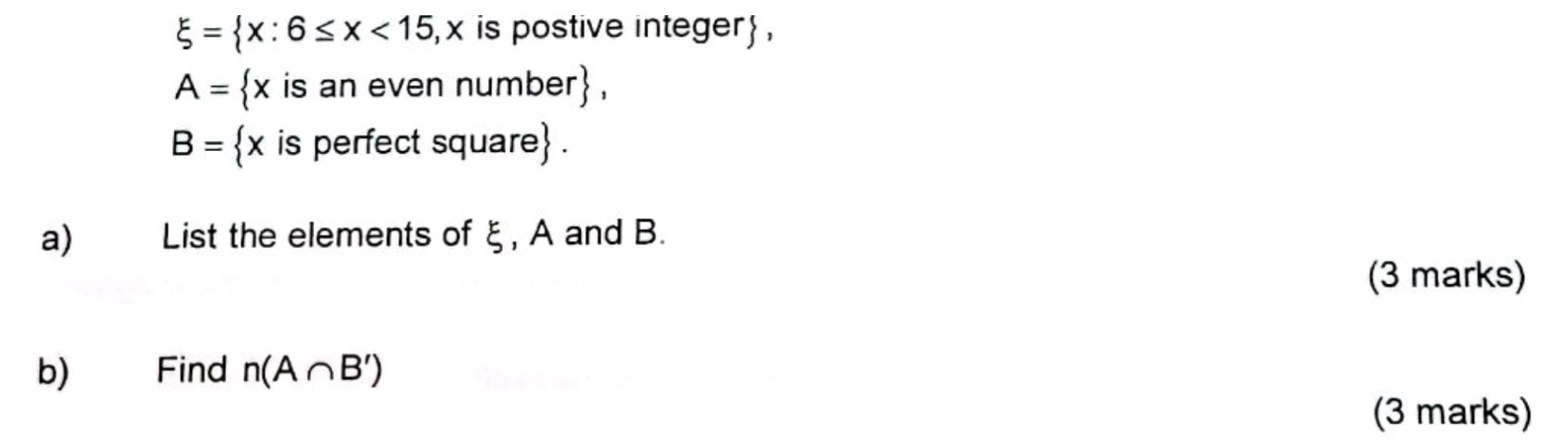 xi = x:6≤ x<15</tex> x is postive integer,
A= x is an even numb er
B= x is perfect square. 
a) List the elements of ξ, A and B. 
(3 marks) 
b) Find n(A∩ B')
(3 marks)