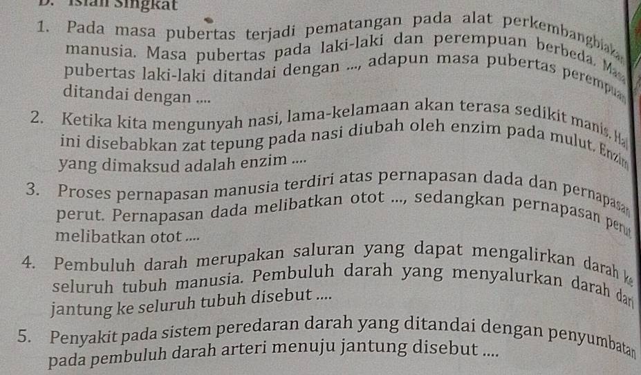 Isian Singkät 
1. Pada masa pubertas terjadi pematangan pada alat perkembangbiaka 
manusia. Masa pubertas pada laki-laki dan perempuan berbeda. M 
pubertas laki-laki ditandai dengan ..., adapun masa pubertas perempu 
ditandai dengan .... 
2. Ketika kita mengunyah nasi, lama-kelamaan akan terasa sedikit manis. H 
ini disebabkan zat tepung pada nasi diubah oleh enzim pada mulut. Enzim 
yang dimaksud adalah enzim .... 
3. Proses pernapasan manusia terdiri atas pernapasan dada dan pernapasa 
perut. Pernapasan dada melibatkan otot ..., sedangkan pernapasan pen 
melibatkan otot .... 
4. Pembuluh darah merupakan saluran yang dapat mengalirkan darah k 
seluruh tubuh manusia. Pembuluh darah yang menyalurkan darah dar 
jantung ke seluruh tubuh disebut .... 
5. Penyakit pada sistem peredaran darah yang ditandai dengan penyumbatan 
pada pembuluh darah arteri menuju jantung disebut ....