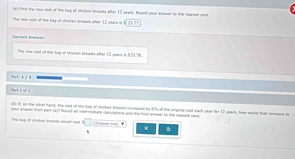 Find the new cost of the bag of chicken breasts after 12 years. Round your answer to the nearest cent. 
The new cost of the bag of chicken breasts after 12 years is $ 23.77
Correct Answer: 
The new cost of the bag of chicken breasts after 12 years is $23.78. 
Part: 1 / 2 
Part 2 of 2 
(b) If, on the other hand, the cost of the bag of chicken breasts increased by 6% of the original cost each year for 12 years, how would that compare to 
your answer from part (a)? Round all intermediate calculations and the final answer to the nearest cent. 
The bag of chicken breasts would cost $ (Choose one) ×