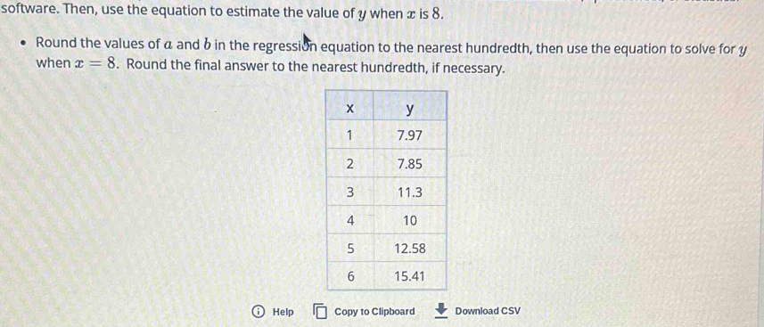 software. Then, use the equation to estimate the value of y when x is 8. 
Round the values of a and b in the regression equation to the nearest hundredth, then use the equation to solve for y
when x=8. Round the final answer to the nearest hundredth, if necessary. 
i Help Copy to Clipboard Download CSV