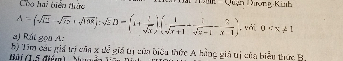 Cho hai biểu thức 
* Hai Thành - Quận Dương Kinh
A=(sqrt(12)-sqrt(75)+sqrt(108)):sqrt(3)B=(1+ 1/sqrt(x) ).( 1/sqrt(x)+1 + 1/sqrt(x)-1 - 2/x-1 ) , với 0
a) Rút gọn A; 
b) Tìm các giá trị của x để giá trị của biểu thức A bằng giá trị của biểu thức B, 
Bài (15 điểm) , Nguyễn V ă