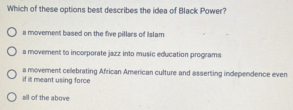 Which of these options best describes the idea of Black Power?
a movement based on the five pillars of Islam
a movement to incorporate jazz into music education programs
a movement celebrating African American culture and asserting independence even
if it meant using force
all of the above