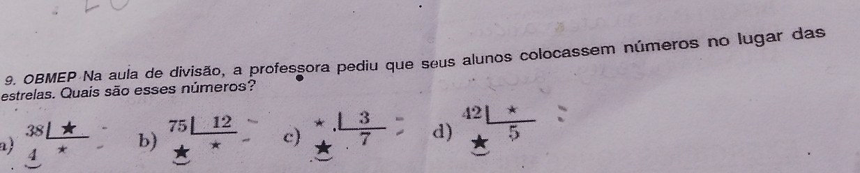 OBMEP Na aula de divisão, a professora pediu que seus alunos colocassem números no lugar das
estrelas. Quais são esses números?
al beginarrayr 38□ + 4^*endarray b) beginarrayr 75□ 12 +_ endarray c) beginarrayr 4 13/7  hline endarray d) beginarrayr 42□ * +5 hline endarray