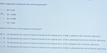 Which expression represents the correct expansion?
A 4b+0.88
B. 4b=0.6m
C. 4b+0.6ab
D. 4b=0.6a
What do the terms of the expansion represent?
A. 4b represents the cost of 4 toaves of bread at the original price. 0.68b is added to 4b to fied the sale price
B. 46 represents the cost of 4 loaves of bread at the original price. 0.68 is subtracted from 4b to find the sale price.
C. 4b represents the cost of 4 loaves of bread at the original price. 0.68 is added to 4b to find the sale price.
D. 45 represents the cost of 4 loaves of bread as the original price. 0.68b is sublracted from 4b to find the sale price.