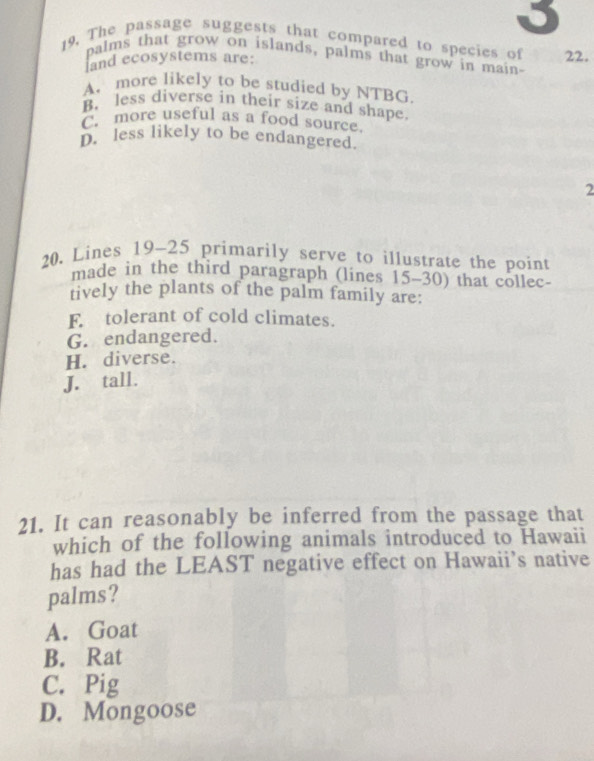 The passage suggests that compared to species of 22.
palms that grow on islands, palms that grow in main-
land ecosystems are:
A. more likely to be studied by NTBG.
B. less diverse in their size and shape.
C. more useful as a food source.
D. less likely to be endangered.
2
20. Lines 19~25 primarily serve to illustrate the point
made in the third paragraph (lines 15-30) that collec-
tively the plants of the palm family are:
F tolerant of cold climates.
G. endangered.
H. diverse.
J. tall.
21. It can reasonably be inferred from the passage that
which of the following animals introduced to Hawaii
has had the LEAST negative effect on Hawaii’s native
palms?
A. Goat
B. Rat
C. Pig
D. Mongoose