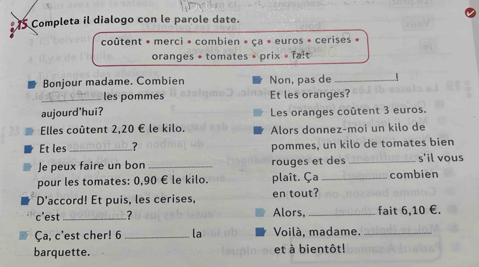 Completa il dialogo con le parole date. 
coûtent • merci • combien • ça • euros • cerises 
oranges • tomates • prix • fait 
Bonjour madame. Combien Non, pas de_ 
| 
_les pommes Et les oranges? 
aujourd’hui? Les oranges coûtent 3 euros. 
Elles coûtent 2,20 € le kilo. Alors donnez-moi un kilo de 
Et les_ ? 
pommes, un kilo de tomates bien 
Je peux faire un bon _rouges et des_ 
s'il vous 
pour les tomates: 0,90 € le kilo. plaît. Ça _combien 
D’accord! Et puis, les cerises, en tout? 
Alors, 
c’est _? _fait 6, 10 €. 
Ça, c'est cher! 6 _la Voilà, madame._ 
barquette. et à bientôt!