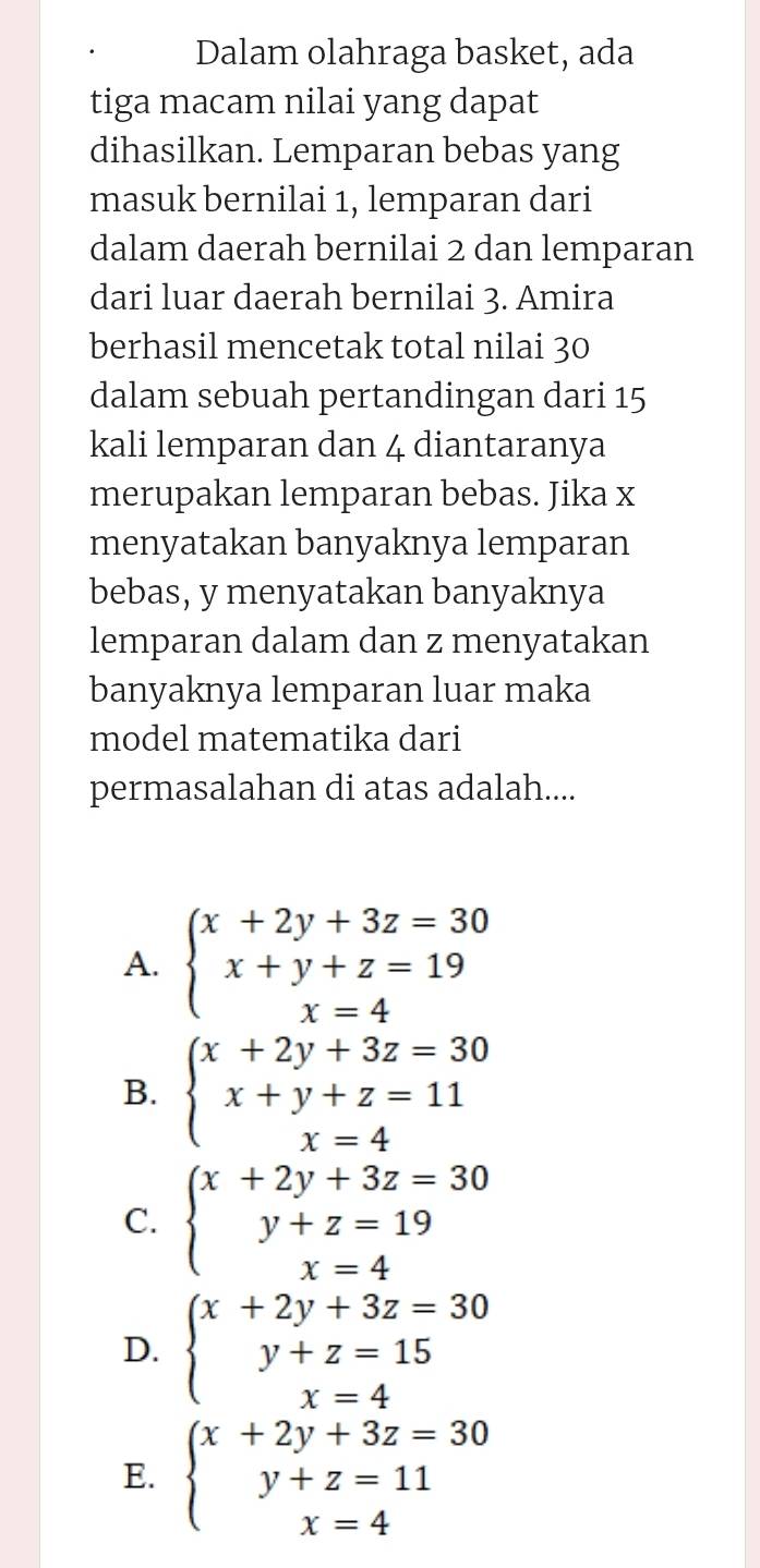 Dalam olahraga basket, ada
tiga macam nilai yang dapat
dihasilkan. Lemparan bebas yang
masuk bernilai 1, lemparan dari
dalam daerah bernilai 2 dan lemparan
dari luar daerah bernilai 3. Amira
berhasil mencetak total nilai 30
dalam sebuah pertandingan dari 15
kali lemparan dan 4 diantaranya
merupakan lemparan bebas. Jika x
menyatakan banyaknya lemparan
bebas, y menyatakan banyaknya
lemparan dalam dan z menyatakan
banyaknya lemparan luar maka
model matematika dari
permasalahan di atas adalah....
A. beginarrayl x+2y+3z=30 x+y+z=19 x=4endarray.
B. beginarrayl x+2y+3z=30 x+y+z=11 x=4endarray.
C. beginarrayl x+2y+3z=30 y+z=19 x=4endarray.
D. beginarrayl x+2y+3z=30 y+z=15 x=4endarray.
E. beginarrayl x+2y+3z=30 y+z=11 x=4endarray.