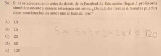 Si al estacionamiento ubicado detrás de la Facultad de Educación llegan 5 profesores
simultáneamente y quieres estacionar sus autos. ¿De cuántas formas diferentes pueden
dejar estacionados los autos uno al lado del otro?
A) 10
B) 15
C) 25
D) 50
E) 120