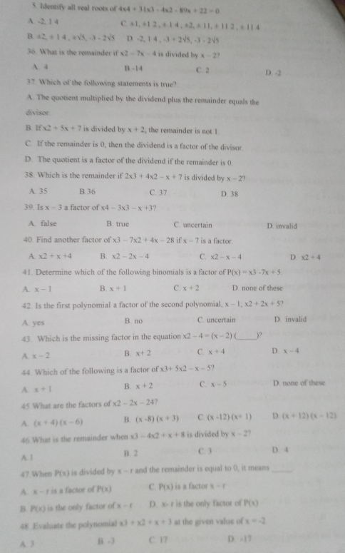 Identify all real roots of 4* 4+31* 3-4* 2-89x+22=0
A -2, 1 4 C. ± 1,+12,+14,+2,± 11,+112,± 114
B a2,± 14,asqrt(5),-3-2sqrt(5) D. -2,14,-3+2sqrt(5),-3-2sqrt(5)
36. What is the remainder if x2-7x-4 is divided by x-2?
A. 4 C. 2 D. -2
B-14
overline 4 7. Which of the following statements is true?
A. The quotient multiplied by the dividend plus the remainder equals the
divisor
B Ifx2+5x+7 is divided by x+2 , the remainder is not 1.
C. If the remainder is 0, then the dividend is a factor of the divisor
D. The quotient is a factor of the dividend if the remainder is 0.
38. Which is the remainder if 2* 3+4* 2-x+7 is divided by x-2
A. 35 B.36 C. 37 D. 38
39. Is x-3 a factor of x4-3x3-x+3
A. false B. true C. uncertain D. invalid
40. Find another factor of x3-7x2+4x-28 if x-7 is a factor.
A x2+x+4 B. x2-2x-4 C. x2-x-4 D x2+4
41. Determine which of the following binomials is a factor of P(x)=x3-7x+5
A. x-1 B. x+1 C. x+2 D. none of these
42. Is the first polynomial a factor of the second polynomial, x-1;x2+2x+5
A. yes B. no C. uncertain D. invalid
43. Which is the missing factor in the equation x2-4=(x-2) _)?
A. x-2
B. x+2 C. x+4 D. x-4
44. Which of the following is a factor of x3+5x2-x-5
A x+1 B. x+2 C. x-5 D. none of these
45 What are the factors of x2-2x-24 ?
A (x+4)(x-6) B. (x-8)(x+3) C. (x-12)(x+1) D. (x+12)(x-12)
46.What is the remainder when x3-4x2+x+8 is divided by x-2 、
A. I B. 2 C. 3 D. 4
47.When P(x) is divided by x-1 and the remainder is equal to 0, it means_
A. x-1 is a factor of P(x) C P(x) is a factor x-f
B. P(x) is the only factor of x-f D. x- r is the only factor of P(x)
48 Evaluate the polynomial x3+x2+x+3 at the given value of x=-2
A. 3 B. -3 C. 17 D. -17