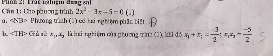 Phan 2: Trác nghiệm đùng sai
* Câu 1: Cho phương trình 2x^2-3x-5=0 (1)
a. Phương trình (1) có hai nghiệm phân biệt
b. Giả sử x_1, x_2 là hai nghiệm của phương trình (1), khi đó x_1+x_2= (-3)/2 ; x_1x_2= (-5)/2 