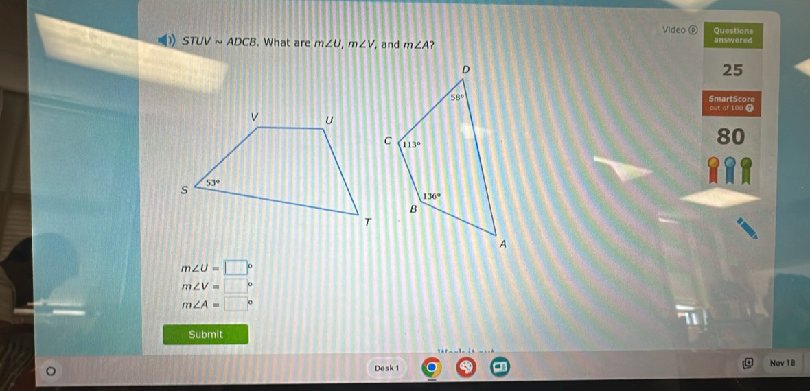 Video é Questions
( STUVsim ADCB. What are m∠ U,m∠ V, , and m∠ A ?
answered
25
SmartScore
out of 100 7
80
m∠ U=□°
m∠ V=□°
m∠ A=□°
Submit
Desk 1 Nov 18