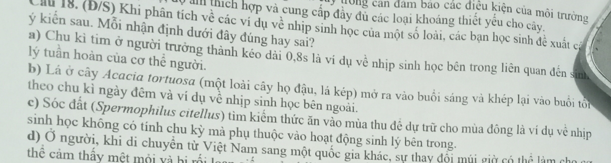 ưong can đám bảo các điều kiện của môi trường
0 a thích hợp và cung cấp đầy đu các loại khoáng thiết yếu cho cây.
Cầu 18. (Đ/S) Khi phân tích về các ví dụ về nhịp sinh học của một số loài, các bạn học sinh đề xuất cả
ý kiến sau. Mỗi nhận định dưới đây đúng hay sai?
a) Chu kì tim ở người trưởng thành kéo dài 0, 8s là ví dụ về nhịp sinh học bên trong liên quan đến sinh
lý tuần hoàn của cơ thể người.
b) Lá ở cây Acacia tortuosa (một loài cây họ đậu, lá kép) mở ra vào buổi sáng và khép lại vào buổi tổi
theo chu kì ngày đêm và ví dụ về nhịp sinh học bên ngoài.
c) Sóc đất (Spermophilus citellus) tìm kiếm thức ăn vào mùa thu đề dự trữ cho mùa đông là ví dụ về nhịp
sinh học không có tính chu kỳ mà phụ thuộc vào hoạt động sinh lý bên trong.
d) Ở người, khi di chuyền từ Việt Nam sang một quốc gia khác, sự thay đổi múi giờ có thể làm cho
thê cảm thấy một mội và hi rối