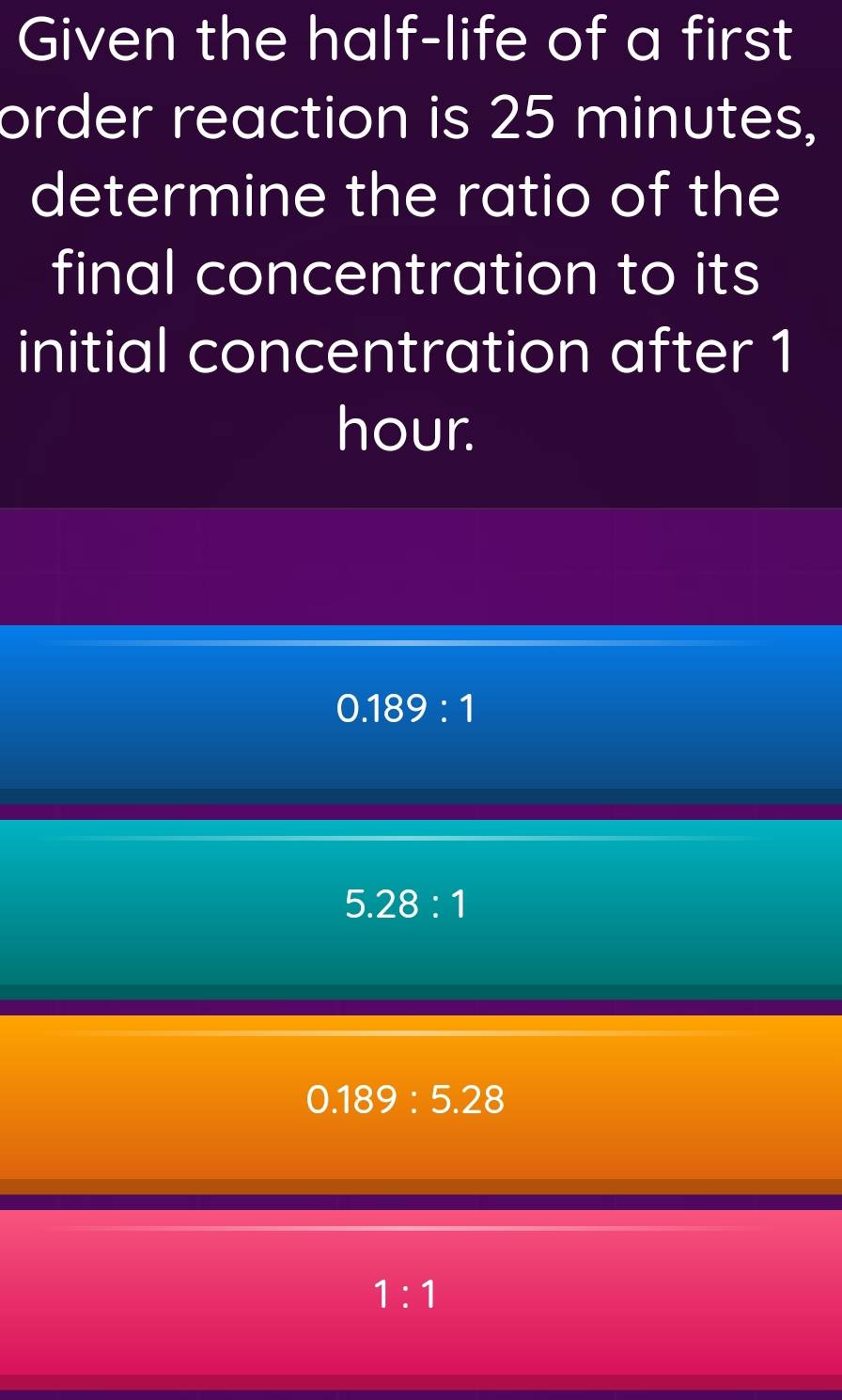 Given the half-life of a first
order reaction is 25 minutes,
determine the ratio of the
final concentration to its
initial concentration after 1
hour.
0.189:1
5.28:1
0.189:5.28
1:1