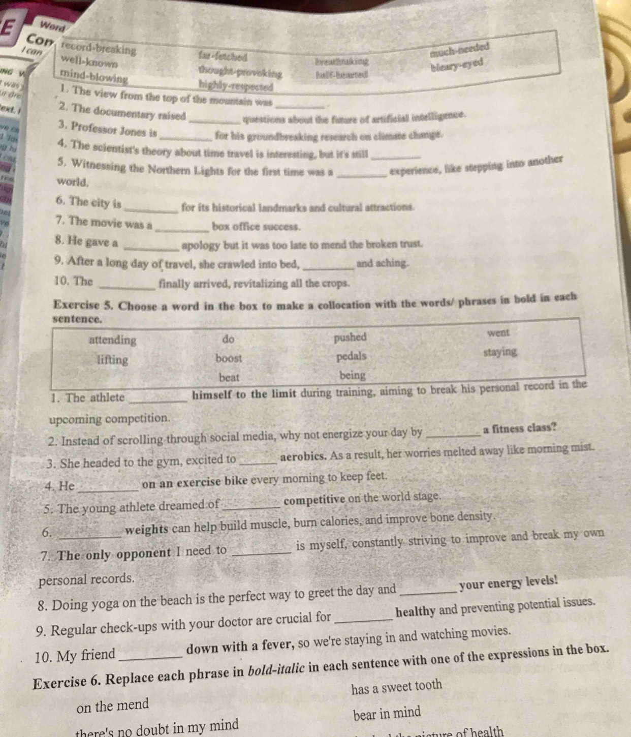 Word
E Con record-breaking
far-fatched
much-needed
I can well-known
breahtaking
thought-provoking ta f-tted
bleary-eyed
ING V mind-blowing highly-respected
1  was 3 1. The view from the top of the mountain was_
yr áre
ext. I 2. The documentary raised
_questions about the future of artificial intelligence.
ve ca
3. Professor Jones is_
for his groundbreaking research on climme change.
hà
4. The scientist's theory about time travel is interesting, but it's still_
Lont 5. Witnessing the Northern Lights for the first time was a _experience, like stepping into another
a
C world.
6. The city is_
for its historical landmarks and cultural attractions.
7. The movie was a_
box office success.
8. He gave a_
apology but it was too late to mend the broken trust.
9. After a long day of travel, she crawled into bed, _and aching.
10. The _finally arrived, revitalizing all the crops.
Exercise 5. Choose a word in the box to make a collocation with the words/ phrases in bold in each
1. The athlete _himself to 
upcoming competition.
2. Instead of scrolling through social media, why not energize your day by _a fitness class?
3. She headed to the gym, excited to _aerobics. As a result, her worries melted away like morning mist.
4. He_ on an exercise bike every morning to keep feet.
5. The young athlete dreamed of_ competitive on the world stage.
6.
weights can help build muscle, burn calories, and improve bone density.
7. The only opponent I need to _is myself, constantly striving to improve and break my own
personal records.
8. Doing yoga on the beach is the perfect way to greet the day and_
your energy levels!
9. Regular check-ups with your doctor are crucial for_ healthy and preventing potential issues.
10. My friend down with a fever, so we're staying in and watching movies.
Exercise 6. Replace each phrase in bold-italic in each sentence with one of the expressions in the box.
on the mend has a sweet tooth
there's no doubt in my mind bear in mind