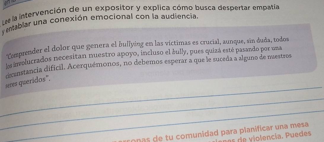 Lee la intervención de un expositor y explica cómo busca despertar empatía 
y entablar una conexión emocional con la audiencia. 
*Comprender el dolor que genera el bullying en las víctimas es crucial, aunque, sin duda, todos 
los involucrados necesitan nuestro apoyo, incluso el bully, pues quizá esté pasando por una 
circunstancia difícil. Acerquémonos, no debemos esperar a que le suceda a alguno de nuestros 
_ 
seres queridos”. 
_ 
_ 
rson a e tu comunidad para planificar una mesa 
n e ci u