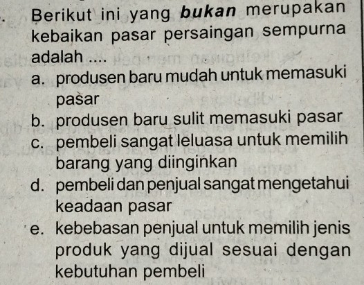 Berikut ini yang bukan merupakan
kebaikan pasar persaingan sempurna
adalah ....
a. produsen baru mudah untuk memasuki
pasar
b. produsen baru sulit memasuki pasar
c. pembeli sangat leluasa untuk memilih
barang yang diinginkan
d. pembeli dan penjual sangat mengetahui
keadaan pasar
e. kebebasan penjual untuk memilih jenis
produk yang dijual sesuai dengan
kebutuhan pembeli