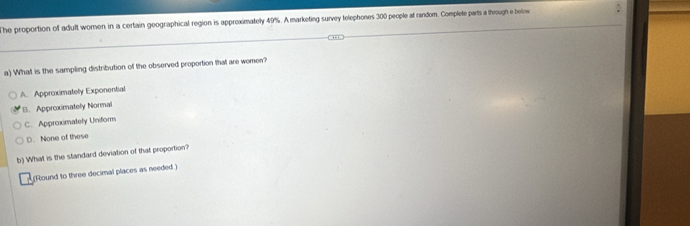 he proportion of adult women in a certain geographical region is approximately 49%. A marketing survey telephones 300 people at random. Complete parts a through e below
a) What is the sampling distribution of the observed proportion that are women?
A. Approximately Exponential
B. Approximately Normal
C. Approximately Uniform
D. None of these
b) What is the standard deviation of that proportion?
(Round to three decimal places as needed.)