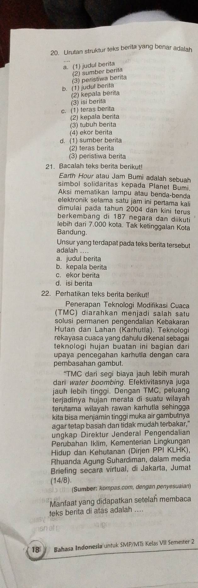 Urutan struktur teks berita yang benar adalah
a. (1) judul berita
(2) sumber berita
(3) peristiwa berita
b. (1) judul berita
(2) kepala berita
(3) isi berita
c. (1) teras berita
(2) kepala berita
(3) tubuh berita
(4) ekor berita
d. (1) sumber berita
(2) teras berita
(3) peristiwa berita
21. Bacalah teks berita berikut!
Earth Hour atau Jam Bumi adalah sebuah
simbol solidaritas kepada Planet Bumi.
Aksi mematikan lampu atau benda-benda
elektronik selama satu jam ini pertama kali
dimulai pada tahun 2004 dan kini terus
berkembang di 187 negara dan diikuti
lebih dari 7.000 kota. Tak ketinggalan Kota
Bandung.
Unsur yang terdapat pada teks berita tersebut
adalah ....
a. judul berita
b. kepala berita
c. ekor berita
d. isi berita
22. Perhatikan teks berita berikut!
Penerapan Teknologi Modifikasi Cuaca
(TMC) diarahkan menjadi salah satu
solusi permanen pengendalian Kebakaran
Hutan dan Lahan (Karhutla). Teknologi
rekayasa cuaca yang dahulu dikenal sebagai
teknologi hujan buatan ini bagian dari
upaya pencegahan karhutla dengan cara
pembasahan gambut.
“TMC dari segi biaya jauh lebih murah
dari water boombing. Efektivitasnya juga
jauh lebih tinggi. Dengan TMC, peluang
terjadinya hujan merata di suatu wilayah
terutama wilayah rawan karhutla sehingga
kita bisa menjamin tinggi muka air gambutnya
agar tetap basah dan tidak mudah terbakar,”
ungkap Direktur Jenderal Pengendalian
Perubahan Iklim, Kementerian Lingkungan
Hidup dan Kehutanan (Dirjen PPI KLHK),
Rhuanda Agung Suhardiman, dalam media
Briefing secara virtual, di Jakarta, Jumat
(14/8).
(Sumber: kompas.com, dengan penyesuaian)
Manfaat yang didapatkan setelah membaca
teks berita di atas adalah ....
18  Bahasa Indonesia untuk SMP/MTs Kelas VII Semester 2