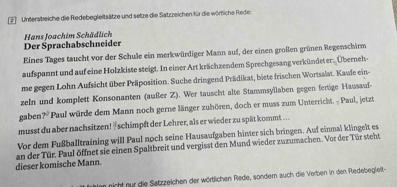 Unterstreiche die Redebegleitsätze und setze die Satzzeichen für die wörtliche Rede: 
Hans Joachim Schädlich 
Der Sprachabschneider 
Eines Tages taucht vor der Schule ein merkwürdiger Mann auf, der einen großen grünen Regenschirm 
aufspannt und auf eine Holzkiste steigt. In einer Art krächzendem Sprechgesang verkündet er: Überneh- 
me gegen Lohn Aufsicht über Präposition. Suche dringend Prädikat, biete frischen Wortsalat. Kaufe ein- 
zeln und komplett Konsonanten (außer Z). Wer tauscht alte Stammsyllaben gegen fertige Hausauf- 
gaben? Paul würde dem Mann noch gerne länger zuhören, doch er muss zum Unterricht. Paul, jetzt 
musst du aber nachsitzen! " schimpft der Lehrer, als er wieder zu spät kommt . .. . 
Vor dem Fußballtraining will Paul noch seine Hausaufgaben hinter sich bringen. Auf einmal klingelt es 
an der Tür. Paul öffnet sie einen Spaltbreit und vergisst den Mund wieder zuzumachen. Vor der Tür steht 
dieser komische Mann. 
alnn nicht nur die Satzzeichen der wörtlichen Rede, sondern auch die Verben in den Redebegleit-