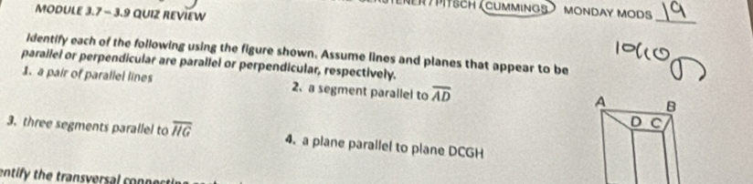 ener ) pitsch (cummings MONDAY MODS 
MODULE 3.7 - 3.9 QUIZ REVIEW 
_ 
identify each of the following using the figure shown. Assume lines and planes that appear to be 
parallel or perpendicular are parallel or perpendicular, respectively. 
1. a pair of parallel lines 2.a segment parailel to overline AD
A B
D C
3. three segments parallel to overline HG 4. a plane parallel to plane DCGH
entify the transversal con n ect