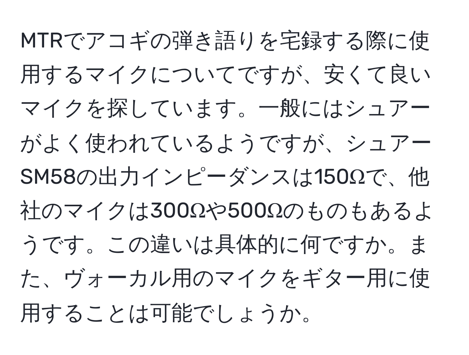 MTRでアコギの弾き語りを宅録する際に使用するマイクについてですが、安くて良いマイクを探しています。一般にはシュアーがよく使われているようですが、シュアーSM58の出力インピーダンスは150Ωで、他社のマイクは300Ωや500Ωのものもあるようです。この違いは具体的に何ですか。また、ヴォーカル用のマイクをギター用に使用することは可能でしょうか。