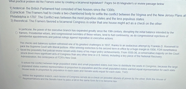 What practical problem did the Framers solve by creating a bicameral legislature? Pages 94-95 Magruder's or review passage below
1) historical- the British Parliament had consisted of two houses since the 1300s
2) practical- The Framers had to create a two-chambered body to settle the conflict between the Virginia and the New Jersey Plans at
Philadelphia in 1787 The Conflict was between the most populous states and the less populous states
3) theoretical- The Framers favored a bicameral Congress in order that one house might act as a check on the other
In particular, the power of the executive branch has expanded greatly since the 19th century, disrupting the initial balance intended by the
framers. Presidential vetoes, and congressional overrides of those vetoes, tend to fuel controversy, as do congressional rejections of
presidential appointments and Judicial rulings against legislative or executive actions
The checks and balances system withstood one of its greatest challenges in 1937, thanks to an audacious attempt by Franklin D. Roosevelf to
pack the Supreme Court with liberal justices. After winning reelection to his second term in office by a huge margin in 1936, FDR nonetheless
faced the possibility that judicial review would undo many of his major policy achieverents. From 1935-36, a conservative majority on the Court
struck down more significant acts of Congress than any other time in U.S. history, including a key piece of the National Recovery
Administration, the centerpiece of FDR's New Deal.
It solved the conflict between large populated states and small populated states over how to distribute the seats in Congress, because the large
populated states wanted representation in proportion to population and the small populated states wanted equal representation for each state
House seats in proportion by population in each state and Senate seats equal for each state. TWO
Within the legislative branch, each house of Congress serves as a check on possible abuses of power by the other. Both the House of
Representatives and the Senate have to pass a bill in the same form for it to become law