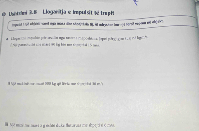 Ushtrimi 3.8 Llogaritja e impulsit të trupit 
Impulsi i një objekti varet nga masa dhe shpejtësia tij. Ai ndryshon kur një forcë vepron në objekt. 
a Llogaritni impulsin për secilin nga rastet e mëposhtme. Jepni përgjigjen tuaj në kgm/s. 
I Një parashutist me masë 80 kg bie me shpejtësi 15 m/s. 
l Një makinë me masë 500 kg që lëviz me shpejtësi 30 m/s. 
Il Një mizë me masë 5 g është duke fluturuar me shpejtësi 6 m/s.