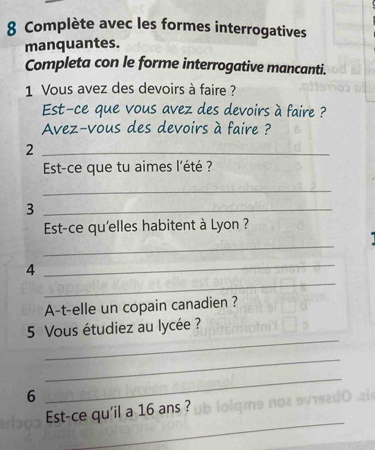 Complète avec les formes interrogatives 
manquantes. 
Completa con le forme interrogative mancanti. 
1 Vous avez des devoirs à faire ? 
Est-ce que vous avez des devoirs à faire ? 
Avez-vous des devoirs à faire ? 
_2 
Est-ce que tu aimes l'été ? 
_ 
_3 
Est-ce qu'elles habitent à Lyon ? 
_ 
4 
_ 
_ 
A-t-elle un copain canadien ? 
_ 
5 Vous étudiez au lycée ? 
_ 
6 
_ 
_ 
Est-ce qu'il a 16 ans ?