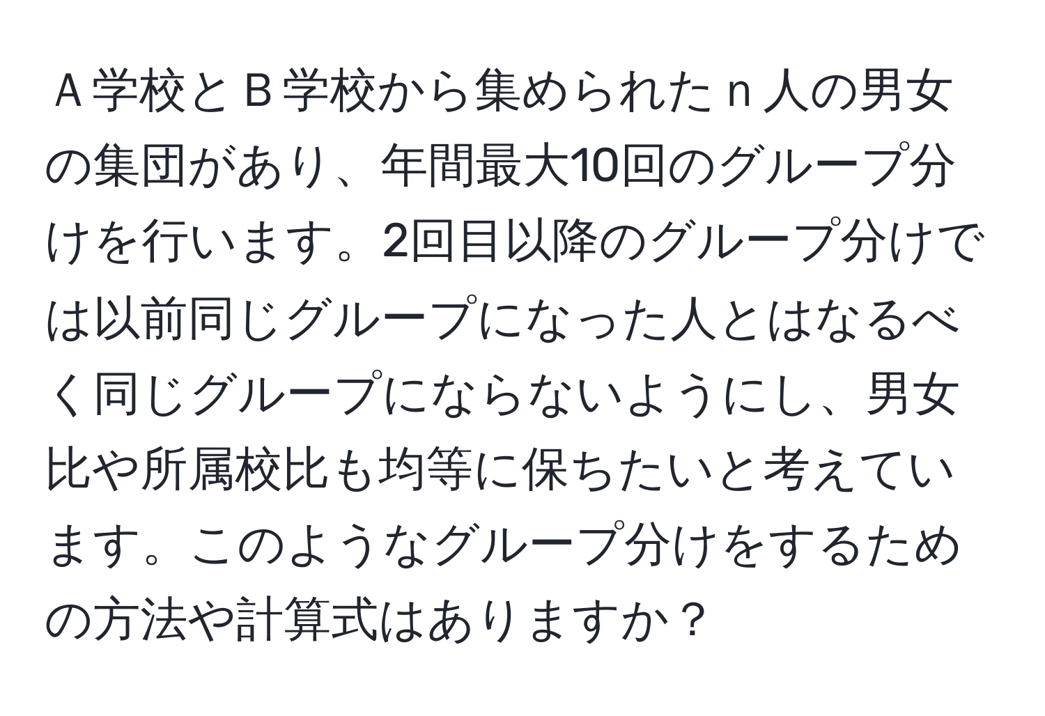 Ａ学校とＢ学校から集められたｎ人の男女の集団があり、年間最大10回のグループ分けを行います。2回目以降のグループ分けでは以前同じグループになった人とはなるべく同じグループにならないようにし、男女比や所属校比も均等に保ちたいと考えています。このようなグループ分けをするための方法や計算式はありますか？