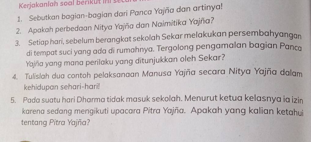 Kerjakanlah soal berikut ins 
1. Sebutkan bagian-bagian dari Panca Yajña dan artinya! 
2. Apakah perbedaan Nitya Yajña dan Naimitika Yajña? 
3. Setiap hari, sebelum berangkat sekolah Sekar melakukan persembahyangan 
di tempat suci yang ada di rumahnya. Tergolong pengamalan bagian Panca 
Yajña yang mana perilaku yang ditunjukkan oleh Sekar? 
4. Tulislah dua contoh pelaksanaan Manusa Yajña secara Nitya Yajña dalam 
kehidupan sehari-hari! 
5. Pada suatu hari Dharma tidak masuk sekolah. Menurut ketua kelasnya ia izin 
karena sedang mengikuti upacara Pitra Yajña. Apakah yang kalian ketahui 
tentang Pitra Yajña?