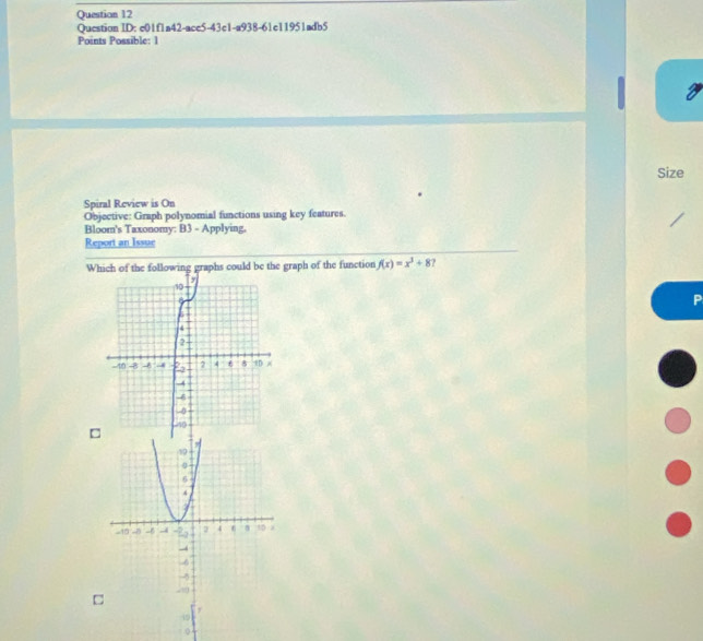 Question ID: c01f1a42-acc5-43c1-a938-61c11951adb5 
Points Possible: 1 
Size 
Spiral Review is On 
Objective: Graph polynomial functions using key features. 
Bloom's Taxonomy: B3 - Applying. 
Report an Issue 
Which of the following graphs could be the graph of the function f(x)=x^3+8
P 
□ 
□ 
y 
49 
0