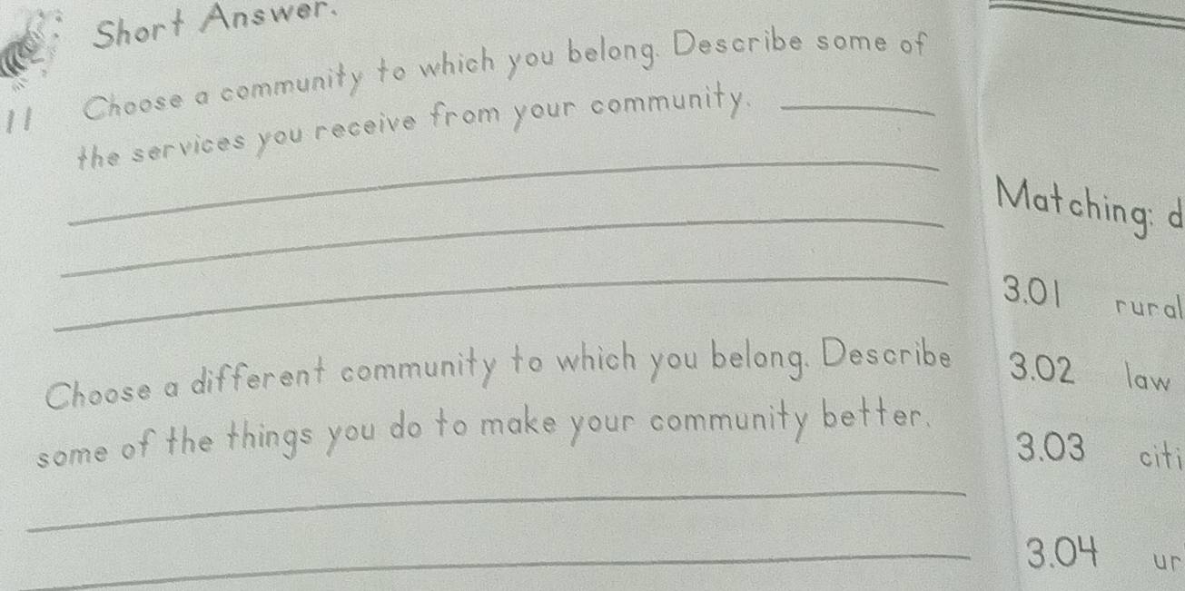 Short Answer. 
11 Choose a community to which you belong. Describe some of 
_ 
the services you receive from your community. 
_Matching: d 
_
3.01 rural 
Choose a different community to which you belong. Describe 3.02 law 
some of the things you do to make your community better.
3.03 citi 
_ 
_ 3.04 ur