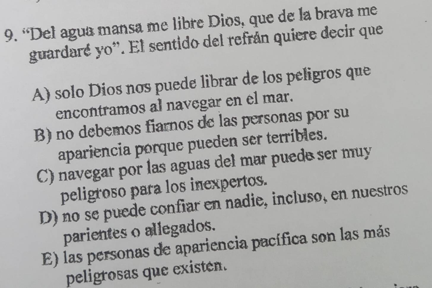 “Del agua mansa me libre Dios, que de la brava me
guardare y_0^*. El sentido del refrán quiere decir que
A) solo Dios nos puede librar de los peligros que
encontramos al navegar en el mar.
B) no debemos fiarnos de las personas por su
apariencia porque pueden ser terribles.
C) navegar por las aguas del mar puede ser muy
peligroso para los inexpertos.
D) no se puede confiar en nadie, incluso, en nuestros
parientes o allegados.
E) las personas de apariencia pacífica son las más
peligrosas que existén.