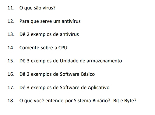 que são vírus? 
12. Para que serve um antivírus 
13. Dê 2 exemplos de antivírus 
14. Comente sobre a CPU 
15. Dê 3 exemplos de Unidade de armazenamento 
16. Dê 2 exemplos de Software Básico 
17. Dê 3 exemplos de Software de Aplicativo 
18. O que você entende por Sistema Binário? Bit e Byte?