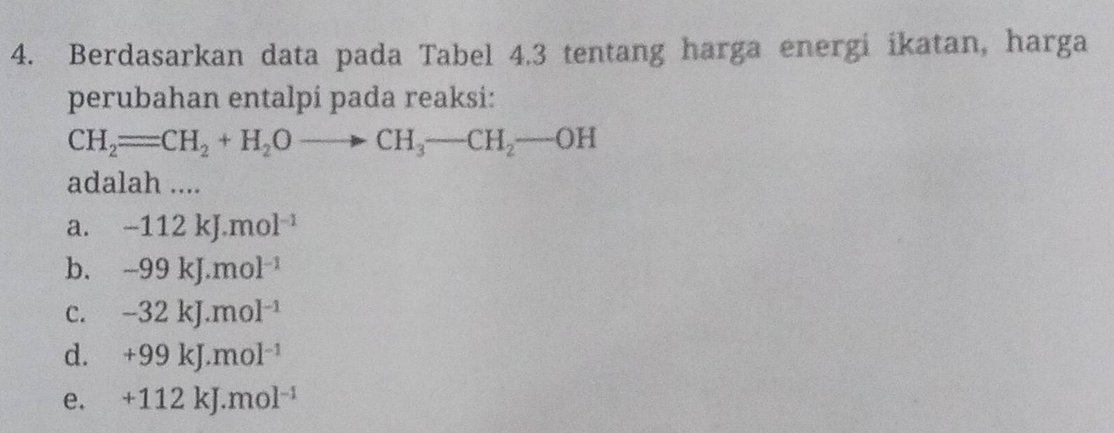 Berdasarkan data pada Tabel 4.3 tentang harga energi ikatan, harga
perubahan entalpí pada reaksi:
CH_2=CH_2+H_2Oto CH_3-CH_2-OH
adalah ....
a. -112kJ.mol^(-1)
b. -99kJ.mol^(-1)
c. -32kJ.mol^(-1)
d. +99kJ.mol^(-1)
e. +112kJ.mol^(-1)