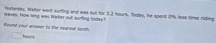 Yesterday, Walter went surfing and was out for 3.2 hours. Today, he spent 0% less time riding 
waves. How long was Walter out surfing today? 
Round your answer to the nearest tenth.
□ hours