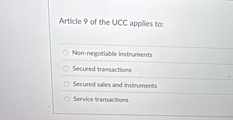 Article 9 of the UCC applies to:
Non-negotiable instruments
Secured transactions
Secured sales and instruments
Service transactions