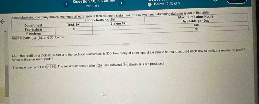 Question 10, 5.3.49-BE
Part 1 of 3 Points: 0.45 of 1
table
Answe
(A) If the profit on a trick ski is $40 and the profit on a slalom ski is $30, how many of each type of ski should be manufactured each day to realize a maximum prof?
What is the maximum profit?
The maxımum profit is $1680. The maximum occurs when 24 trick skis and 2^4 slalom skis are produced.