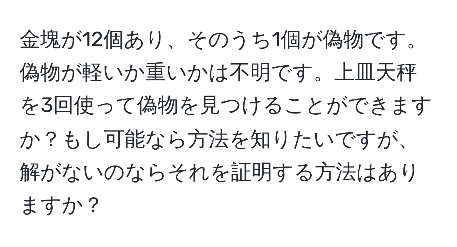 金塊が12個あり、そのうち1個が偽物です。偽物が軽いか重いかは不明です。上皿天秤を3回使って偽物を見つけることができますか？もし可能なら方法を知りたいですが、解がないのならそれを証明する方法はありますか？