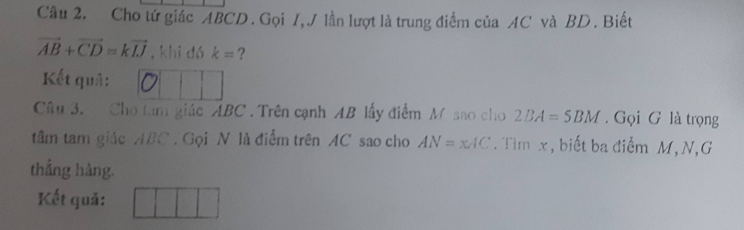 Cho tứ giác ABCD. Gọi I, J lần lượt là trung điểm của AC và BD. Biết
vector AB+vector CD=kvector IJ , khí dó k= ? 
Kết quả: 0 
Câu 3. Cho tam giác ABC. Trên cạnh AB lấy điểm M sao cho 2BA=5BM. Gọi G là trọng 
tâm tam giác ABC. Gọi N là điểm trên AC sao cho AN=xAC. Tìm x, biết ba điểm M, N,G 
thẳng hàng. 
Kết quả: