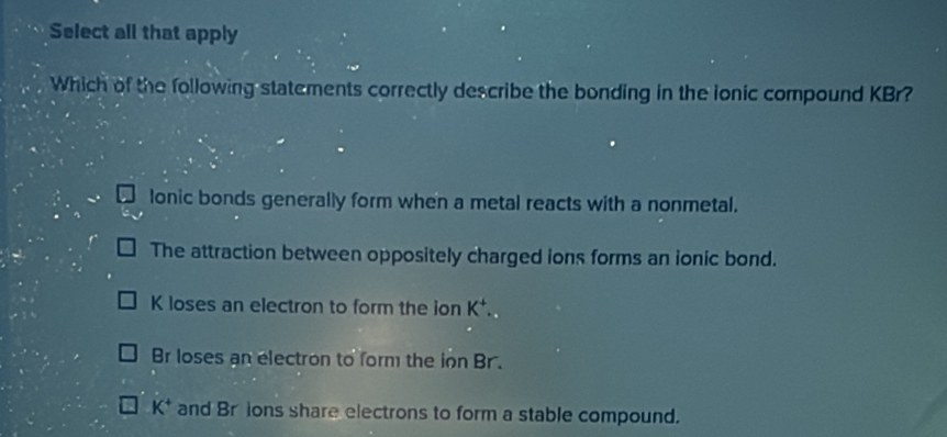 Select all that apply
Which of the following statements correctly describe the bonding in the ionic compound KBr?
lonic bonds generally form when a metal reacts with a nonmetal.
The attraction between oppositely charged ions forms an ionic bond.
K loses an electron to form the ion K^+..
Br loses an electron to form the ion Br.
K^+ and Br ions share electrons to form a stable compound.