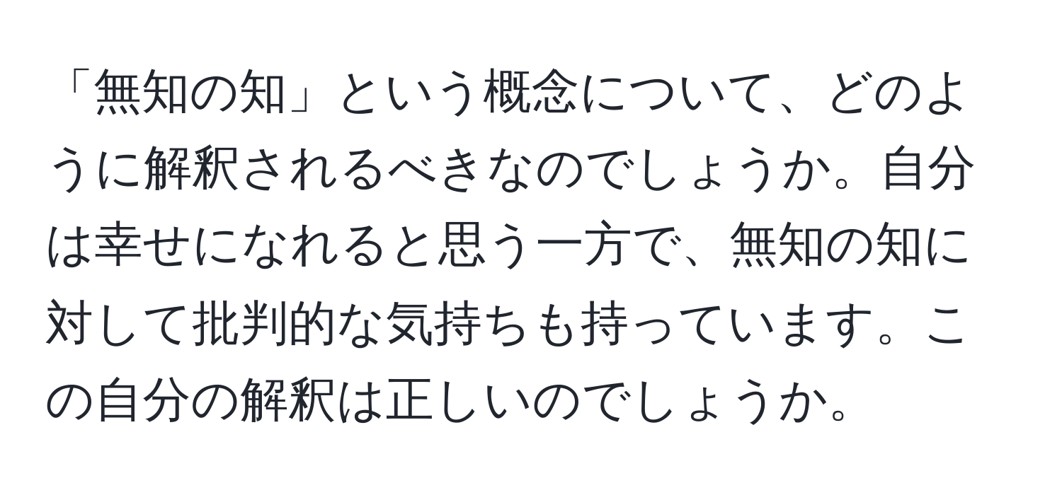 「無知の知」という概念について、どのように解釈されるべきなのでしょうか。自分は幸せになれると思う一方で、無知の知に対して批判的な気持ちも持っています。この自分の解釈は正しいのでしょうか。