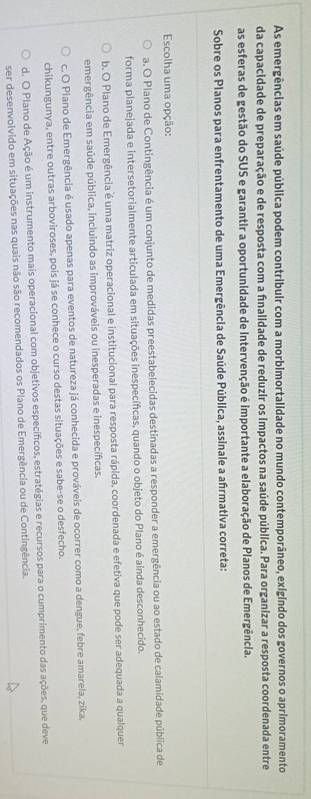 As emergências em saúde pública podem contribuir com a morbimortalidade no mundo contemporâneo, exigindo dos governos o aprimoramento
da capacidade de preparação e de resposta com a finalidade de reduzir os impactos na saúde pública. Para organizar a resposta coordenada entre
as esferas de gestão do SUS e garantir a oportunidade de intervenção é importante a elaboração de Planos de Emergência.
Sobre os Planos para enfrentamento de uma Emergência de Saúde Pública, assinale a afrmativa correta:
Escolha uma opção:
a. O Plano de Contingência é um conjunto de medidas preestabelecidas destinadas a responder a emergência ou ao estado de calamidade pública de
forma planejada e intersetorialmente articulada em situações inespecífcas, quando o objeto do Plano é ainda desconhecido.
b. O Plano de Emergência é uma matriz operacional e institucional para resposta rápida, coordenada e efetiva que pode ser adequada a qualquer
emergência em saúde pública, incluindo as improváveis ou inesperadas e inespecíficas.
c. O Plano de Emergência é usado apenas para eventos de natureza já conhecida e prováveis de ocorrer como a dengue, febre amarela, zika,
chikungunya, entre outras arboviroses, pois já se conhece o curso destas situações e sabe-se o desfecho,
d. O Plano de Ação é um instrumento mais operacional com objetivos específicos, estratégias e recursos para o cumprimento das ações, que deve
ser desenvolvido em situações nas quais não são recomendados os Plano de Emergência ou de Contingência.