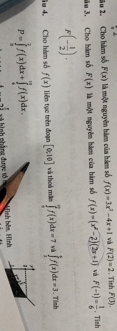 âu 2. Cho hàm số F(x) là một nguyên hàm của hàm số f(x)=3x^2-4x+1 và F(2)=2. Tính F(3). 
âu 3. Cho hàm số F(x) là một nguyên hàm của hàm số f(x)=(x^2-2)(2x+1) và F(-1)= 1/6 . Tính
F(- 1/2 ). 
âu 4. Cho hàm số f(x) liên tục trên đoạn [0;10] và thoả mãn ∈tlimits _0^((10)f(x)dx=7 và ∈tlimits _2^6f(x)dx=3. Tính
P=∈tlimits _0^2f(x)dx+∈tlimits _6^(10)f(x)dx. 
y 
2
y=2^frac )2
 x/2  và hình phẳng được tô ma Hình bên. Hình L