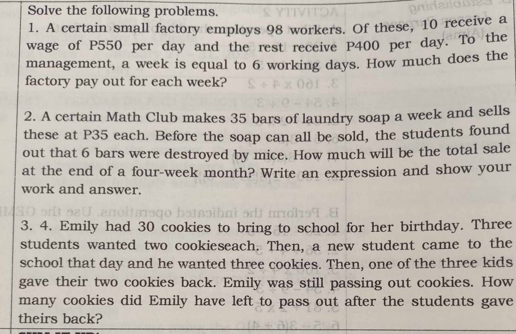 Solve the following problems. 
1. A certain small factory employs 98 workers. Of these, 10 receive a 
wage of P550 per day and the rest receive P400 per day. To the 
management, a week is equal to 6 working days. How much does the 
factory pay out for each week? 
2. A certain Math Club makes 35 bars of laundry soap a week and sells 
these at P35 each. Before the soap can all be sold, the students found 
out that 6 bars were destroyed by mice. How much will be the total sale 
at the end of a four-week month? Write an expression and show your 
work and answer. 
3. 4. Emily had 30 cookies to bring to school for her birthday. Three 
students wanted two cookieseach. Then, a new student came to the 
school that day and he wanted three cookies. Then, one of the three kids 
gave their two cookies back. Emily was still passing out cookies. How 
many cookies did Emily have left to pass out after the students gave 
theirs back?